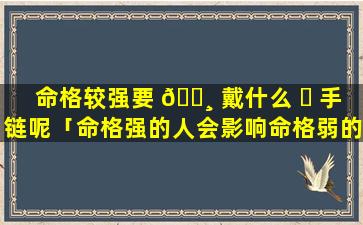 命格较强要 🌸 戴什么 ☘ 手链呢「命格强的人会影响命格弱的人吗」